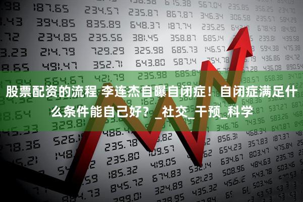 股票配资的流程 李连杰自曝自闭症！自闭症满足什么条件能自己好？_社交_干预_科学