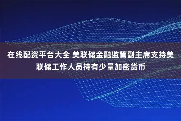 在线配资平台大全 美联储金融监管副主席支持美联储工作人员持有少量加密货币