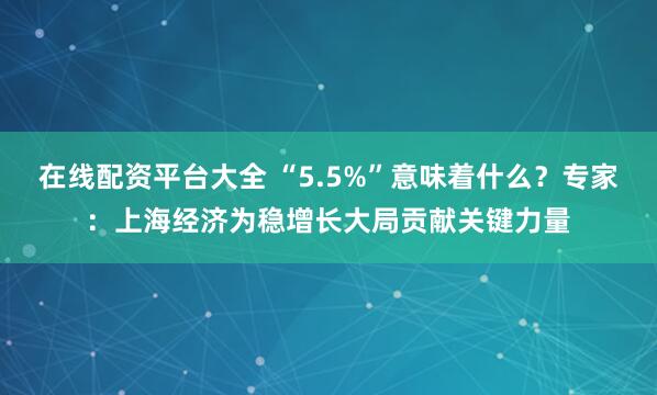 在线配资平台大全 “5.5%”意味着什么？专家：上海经济为稳增长大局贡献关键力量