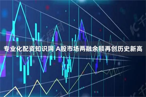 专业化配资知识网 A股市场两融余额再创历史新高