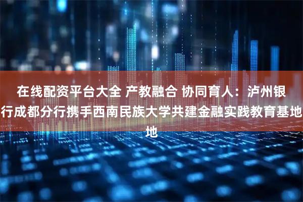 在线配资平台大全 产教融合 协同育人：泸州银行成都分行携手西南民族大学共建金融实践教育基地