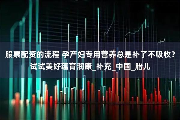 股票配资的流程 孕产妇专用营养总是补了不吸收？试试美好蕴育润康_补充_中国_胎儿